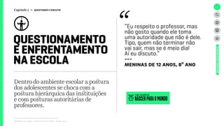 Relatório de campo + desk research | Tellus | Junho 2015
Dentro do ambiente escolar a postura
dos adolescentes se choca com a
postura hierárquica das instituições
e com posturas autoritárias de
professores.
QUESTIONAMENTO
E ENFRENTAMENTO
NA ESCOLA
UNIVERSOADOLESCENTE
“Eu respeito o professor, mas
não gosto quando ele toma
uma autoridade que não é dele.
Tipo, quem não terminar não
vai sair, mas se é meio dia!
Aí eu discuto.”
---
meninas de 12 anos, 8º ano
NASCERPARAOMUNDO
veja também
Capítulo 7 → QUESTIONAR E DISCUTIR
 