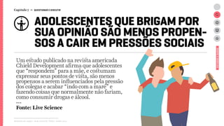 Relatório de campo + desk research | Tellus | Junho 2015
ADOLESCENTES QUE BRIGAM POR
SUA OPINIÃO SÃO MENOS PROPEN-
SOS A CAIR EM PRESSÕES SOCIAIS
Um estudo publicado na revista americada
Chield Development afirma que adolescentes
que “respondem” para a mãe, e costumam
expressar seus pontos de vista, são menos
propensos a serem influenciados pela pressão
dos colegas e acabar “indo com a maré” e
fazendo coisas que normalmente não fariam,
como consumir drogas e álcool.
---
Fonte: Live Science
ESTUDOSEDADOS
Capítulo 7 → QUESTIONAR E DISCUTIR
 