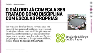 O DIÁLOGO JÁ COMEÇA A SER
TRATADO COMO DISCIPLINA
COM ESCOLAS PRÓPRIAS
Por conta dos desafios de uma vivência cada vez
mais coletiva nas grandes cidades e a necessidade
de soluções cada vez mais multidisciplinares aos
problemas contemporâneos, o diálogo cresce em
importância e ganha valor de disciplina. Escolas
próprias para o ensino do diálogo se consolidam,
como a Escola de Diálogo de São Paulo.
Relatório de campo + desk research | Tellus | Junho 2015
CONTEXTOBRASIL/MUNDO
Capítulo 7 → QUESTIONAR E DISCUTIR
 