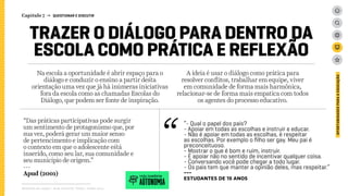 Na escola a oportunidade é abrir espaço para o
diálogo e conduzir o ensino a partir desta
orientação uma vez que já há inúmeras iniciativas
fora da escola como as chamadas Escolas do
Diálogo, que podem ser fonte de inspiração.
A ideia é usar o diálogo como prática para
resolver conflitos, trabalhar em equipe, viver
em comunidade de forma mais harmônica,
relacionar-se de forma mais empatica com todos
os agentes do processo educativo.
Relatório de campo + desk research | Tellus | Junho 2015
OPORTUNIDADESPARAAEDUCAÇÃO
TRAZER O DIÁLOGO PARA DENTRO DA
ESCOLA COMO PRÁTICA E REFLEXÃO
“- Qual o papel dos pais?
- Apoiar em todas as escolhas e instruir e educar.
- Não é apoiar em todas as escolhas, é respeitar
as escolhas. Por exemplo o filho ser gay. Meu pai é
preconceituoso.
- Mostrar o que é bom e ruim, instruir.
- É apoiar não no sentido de incentivar qualquer coisa.
- Conversando você pode chegar a todo lugar.
- Os pais tem que manter a opinião deles, mas respeitar.”
---
ESTUDANTES de 15 anos
“Das práticas participativas pode surgir
um sentimento de protagonismo que, por
sua vez, poderá gerar um maior senso
de pertencimento e implicação com
o contexto em que o adolescente está
inserido, como seu lar, sua comunidade e
seu município de origem.”
---
Apud (2001)
AUTONOMIA
veja também
Capítulo 7 → QUESTIONAR E DISCUTIR
 