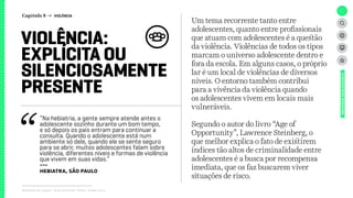 Relatório de campo + desk research | Tellus | Junho 2015
Um tema recorrente tanto entre
adolescentes, quanto entre profissionais
que atuam com adolescentes é a questão
da violência. Violências de todos os tipos
marcam o universo adolescente dentro e
fora da escola. Em alguns casos, o próprio
lar é um local de violências de diversos
níveis. O entorno também contribui
para a vivência da violência quando
os adolescentes vivem em locais mais
vulneráveis.
Segundo o autor do livro “Age of
Opportunity”, Lawrence Steinberg, o
que melhor explica o fato de existirem
índices tão altos de criminalidade entre
adolescentes é a busca por recompensa
imediata, que os faz buscarem viver
situações de risco.
VIOLÊNCIA:
EXPLÍCITA OU
SILENCIOSAMENTE
PRESENTE
UNIVERSOADOLESCENTE
“Na hebiatria, a gente sempre atende antes o
adolescente sozinho durante um bom tempo,
e só depois os pais entram para continuar a
consulta. Quando o adolescente está num
ambiente só dele, quando ele se sente seguro
para se abrir, muitos adolescentes falam sobre
violência, diferentes níveis e formas de violência
que vivem em suas vidas.”
---
Hebiatra, São Paulo
Capítulo 8 → VIOLÊNCIA
 