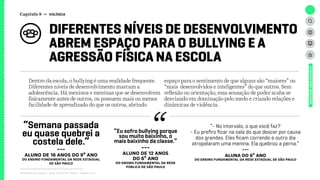 DIFERENTES NÍVEIS DE DESENVOLVIMENTO
ABREM ESPAÇO PARA O BULLYING E A
AGRESSÃO FÍSICA NA ESCOLA
Relatório de campo + desk research | Tellus | Junho 2015
“Semana passada
eu quase quebrei a
costela dele.”
---
ALUNO de 16 anos DO 9º ANO
dO Ensino Fundamental da rede estadual
de São Paulo
“Eu sofro bullying porque
sou muito baixinho, o
mais baixinho da classe.”
---
ALUNO de 12 anos
DO 6º ANO
dO Ensino Fundamental da rede
pública de São Paulo
UNIVERSOADOLESCENTE
Dentro da escola, o bullying é uma realidade frequente.
Diferentes níveis de desenvolvimento marcam a
adolescência. Há meninos e meninas que se desenvolvem
fisicamente antes de outros, ou possuem mais ou menos
facilidade de aprendizado do que os outros, abrindo
espaço para o sentimento de que alguns são “maiores” ou
“mais desenvolvidos e inteligentes” do que outros. Sem
reflexão ou orientação, essa sensação de poder acaba se
desviando em dominação pelo medo e criando relações e
dinâmicas de violência.
“- No intervalo, o que você faz?
- Eu prefiro ficar na sala do que descer por causa
dos grandes. Eles ficam correndo e outro dia
atropelaram uma menina. Ela quebrou a perna.”
---
ALUNA DO 6º ANO
dO Ensino Fundamental da rede estadual de São Paulo
Capítulo 8 → VIOLÊNCIA
 
