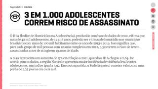 Relatório de campo + desk research | Tellus | Junho 2015
3 EM 1.000 ADOLESCENTES
CORREM RISCO DE ASSASSINATO
O IHA (Índice de Homícidios na Adolescência), produzido com base de dados de 2012, estima que
mais de 42 mil adolescentes, de 12 a 18 anos, poderão ser vítimas de homicídio nos municípios
brasileiros com mais de 100 mil habitantes entre os anos de 2013 e 2019. Isso significa que,
para cada grupo de mil pessoas com 12 anos completos em 2012, 3,32 correm o risco de serem
assassinadas antes de atingirem 19 anos de idade.
A taxa representa um aumento de 17% em relação a 2011, quando o IHA chegou a 2,84. De
acordo com os dados, a região Nordeste apresenta maior incidência de violência letal contra
adolescentes, um índice igual a 5,97. Em contrapartida, o Sudeste possui o menor valor, com uma
perda de 2,25 jovens em cada mil.
ESTUDOSEDADOS
Capítulo 8 → VIOLÊNCIA
 