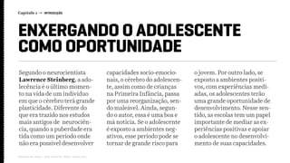 Capítulo 1 → INTRODUÇÃO
Relatório de campo + desk research | Tellus | Junho 2015
ENXERGANDO O ADOLESCENTE
COMO OPORTUNIDADE
Segundo o neurocientista
Lawrence Steinberg, a ado-
lecência é o último momen-
to na vida de um indivíduo
em que o cérebro terá grande
plasticidade. Diferente do
que era trazido nos estudos
mais antigos de neurociên-
cia, quando a puberdade era
tida como um período onde
não era possível desenvolver
capacidades socio-emocio-
nais, o cérebro do adolescen-
te, assim como de crianças
na Primeira Infância, passa
por uma reorganização, sen-
do maleável. Ainda, segun-
do o autor, essa é uma boa e
má notícia. Se o adolescente
é exposto a ambientes neg-
ativos, esse período pode se
tornar de grande risco para
o jovem. Por outro lado, se
exposto a ambientes positi-
vos, com experiências medi-
adas, os adolescentes terão
uma grande oportunidade de
desenvolvimento. Nesse sen-
tido, as escolas tem um papel
importante de mediar as ex-
periências positivas e apoiar
o adolescente no desenvolvi-
mento de suas capacidades.
 