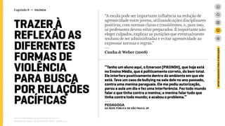 “A escola pode ser importante influência na redução de
agressividade entre jovens, utilizando ações disciplinares
positivas, com normas claras e consistentes, e, para isso,
os professores devem estar preparados. É importante não
eleger culpados, explicar as punições que eventualmente
tenham de ser administradas e evitar agressividade ao
expressar normas e regras.”
---
Cunha & Weber (2008)
Relatório de campo + desk research | Tellus | Junho 2015
OPORTUNIDADESPARAAEDUCAÇÃO
TRAZER À
REFLEXÃO AS
DIFERENTES
FORMAS DE
VIOLÊNCIA
PARA BUSCA
POR RELAÇÕES
PACÍFICAS
“Tenho um aluno aqui, o Emerson (PIKENOH), que hoje está
no Ensino Médio, que é politicamente correto, do bem total.
Ele interfere positivamente dentro do ambiente em que ele
está. Teve um caso de bullying na sala dele no ano passado,
contra uma menina paraguaia. Ele me pediu autorização,
parou a aula um dia e fez uma interferência. Fez todo mundo
falar o que tinha contra a menina; a menina falar tudo que
tinha contra todo mundo; e acabou o problema.”
---
pedagoga
da rede pública de São Paulo, SP
Capítulo 8 → VIOLÊNCIA
 