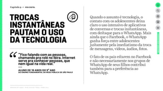 Relatório de campo + desk research | Tellus | Junho 2015
Quando o assunto é tecnologia, o
contato com os adolescentes deixa
claro o uso intensivo de aplicativos
de conversas e trocas instantâneas,
com destaque para o WhatsApp. Mais
ainda que o Facebook, o WhatsApp
ganha força entre adolescentes
justamente pela imediatismo da troca
de mensagens, vídeos, áudios, fotos.
O fato de os pais estarem no Facebook
e não necessariamente nos grupos de
WhatsApp de seus filhos contribui
também para a preferência ao
WhatsApp.
TROCAS
INSTANTÂNEAS
PAUTAM O USO
DA TECNOLOGIA
UNIVERSOADOLESCENTE
Capítulo 9 → VIDA DIGITAL
“Fico falando com as pessoas,
chamando pra rolé no Ibira. Internet
serve pra conhecer pessoas, que
nem igual na vida real.”
---
ALUNO DE 16 ANOS DO 9º ANO
dO Ensino Fundamental da rede PÚBLICA de São PaulO
 