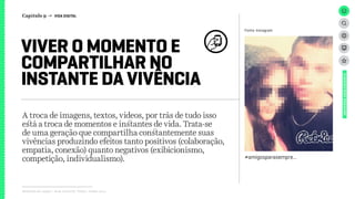 Relatório de campo + desk research | Tellus | Junho 2015
A troca de imagens, textos, vídeos, por trás de tudo isso
está a troca de momentos e instantes de vida. Trata-se
de uma geração que compartilha constantemente suas
vivências produzindo efeitos tanto positivos (colaboração,
empatia, conexão) quanto negativos (exibicionismo,
competição, individualismo).
VIVER O MOMENTO E
COMPARTILHAR NO
INSTANTE DA VIVÊNCIA
UNIVERSOADOLESCENTE
Fonte: Instagram
#amigosparasempre...
Capítulo 9 → VIDA DIGITAL
 