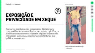 Relatório de campo + desk research | Tellus | Junho 2015
Apesar do amplo uso das ferramentas digitais para
compartilhar momentos de vida e expressar opiniões, os
adolescentes não necessariamente seguem uma cautela
em relação à exposição excessiva ou controlam o que
publicam nas redes.
EXPOSIÇÃO E
PRIVACIDADE EM XEQUE
UNIVERSOADOLESCENTE
Fonte: Instagram
Magrinha#SensualizandoSqn
#zuandoo
Capítulo 9 → VIDA DIGITAL
 