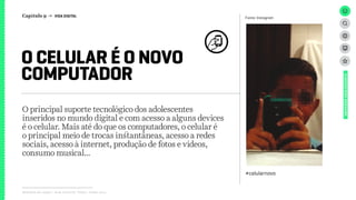 Relatório de campo + desk research | Tellus | Junho 2015
O principal suporte tecnológico dos adolescentes
inseridos no mundo digital e com acesso a alguns devices
é o celular. Mais até do que os computadores, o celular é
o principal meio de trocas instantâneas, acesso a redes
sociais, acesso à internet, produção de fotos e vídeos,
consumo musical...
O CELULAR É O NOVO
COMPUTADOR
UNIVERSOADOLESCENTE
Fonte: Instagram
#celularnovo
Capítulo 9 → VIDA DIGITAL
 
