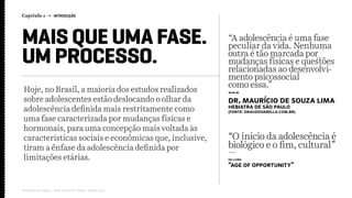 Hoje, no Brasil, a maioria dos estudos realizados
sobre adolescentes estão deslocando o olhar da
adolescência definida mais restritamente como
uma fase caracterizada por mudanças físicas e
hormonais, para uma concepção mais voltada às
características sociais e econômicas que, inclusive,
tiram a ênfase da adolescência definida por
limitações etárias.
Capítulo 1 → INTRODUÇÃO
Relatório de campo + desk research | Tellus | Junho 2015
MAIS QUE UMA FASE.
UM PROCESSO.
“A adolescência é uma fase
peculiar da vida. Nenhuma
outra é tão marcada por
mudanças físicas e questões
relacionadas ao desenvolvi-
mento psicossocial
como essa.”
---
Dr. Maurício de Souza Lima
hebiatra de São Paulo
(fonte: drauziovarella.com.br)
“O inicio da adolescência é
biológico e o fim, cultural”
---
do livro
“Age of Opportunity”
 