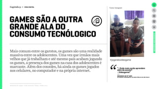 Relatório de campo + desk research | Tellus | Junho 2015
Mais comum entre os garotos, os games são uma realidade
massiva entre os adolescentes. Uma vez que irmãos mais
velhos que já trabalham e até mesmo pais acabam jogando
os games, a presença dos games na casa dos adolescentes é
marcante. Além dos consoles, há ainda os games jogados
nos celulares, no computador e na própria internet.
GAMES SÃO A OUTRA
GRANDE ALA DO
CONSUMO TECNÓLOGICO
UNIVERSOADOLESCENTE
Fonte: Instagram
#jogandovideogame
“- Onde mais vocês aprendem
além da escola?
- Videogame!”
---
MENINOS DO 9º ANO
dO Ensino Fundamental da rede PÚBLICA de São PaulO
Capítulo 9 → VIDA DIGITAL
 