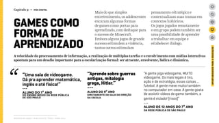 Relatório de campo + desk research | Tellus | Junho 2015
OPORTUNIDADESPARAAEDUCAÇÃO
GAMES COMO
FORMA DE
APRENDIZADO
Mais do que simples
entretenimento, os adolescentes
encaram algumas formas
de games como portas para
aprendizado, com destaque para
o sucesso de Minecraft.
Embora alguns jogos de grande
sucesso estimulem a violência,
tantos outros estimulam
pensamento estratégico e
contextualizam suas tramas em
contextos históricos.
Os jogos jogados remotamente
e em grupo podem também ser
uma possibilidade de aprender
a trabalhar em equipe e
estabelecer diálogo.
“Uma sala de videogame.
Dá pra aprender matemática,
inglês e até física!”
---
ALUNO DO 1º ANO
dO Ensino médio da rede PÚBLICA
de São PaulO
“Aprende sobre guerras
antigas, mitologia
grega, Hitler.”
---
ALUNO DO 9º ANO
DIRETAMENTE DA SALA DA DIREÇão
da escola
“A gente joga videogame, MUITO
videogame. Os mais legais é tiro,
ação e de estratégia, essas coisas ...
futebol. A gente mexe muito também
no computador em casa. A gente gosta
de assistir vídeos de game também, a
gente é viciado! [risos]”
---
ALUNO DE 12 ANOS DO 7º ANO
da rede PÚBLICA de São PaulO
A velocidade do processamento de informação, a realização de múltiplas tarefas e o envolvimento com mídias interativas
apontam para um desafio importante para a escolarização formal: ser atraente, envolvente, lúdica e dinâmica.
Capítulo 9 → VIDA DIGITAL
 