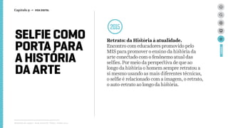 SELFIE COMO
PORTA PARA
A HISTÓRIA
DA ARTE
2015
Retrato: da História à atualidade.
Encontro com educadores promovido pelo
MIS para promover o ensino da história da
arte conectado com o fenônemo atual das
selfies. Por meio da perspectiva de que ao
longo da história o homem sempre retratou a
si mesmo usando as mais diferentes técnicas,
o selfie é relacionado com a imagem, o retrato,
o auto-retrato ao longo da história.
Relatório de campo + desk research | Tellus | Junho 2015
CASES
Capítulo 9 → VIDA DIGITAL
 