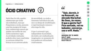Relatório de campo + desk research | Tellus | Junho 2015
Nesta fase da vida, aqueles
adolescentes que ainda
não trabalham, mas que
frequentam a escola, possuem
uma boa margem de tempo
livre, embora seja comum que
ajudem nas tarefas de casa
nestes momentos vagos.
As atividades realizadas
poderão estar mais conectadas
ao universo infantil do
brincar ou ao universo adulto
da sexualidade, ou ainda a
interesses individuais de cada
um e ao desejo de sociabilização
e experimentação comuns a
esta etapa da vida.
O que é universal é que,
independente da atividade,
ela tende a ser conduzida pela
imaginação e os momentos de
ócio podem ser estimulados
criativamente.
ÓCIO CRIATIVO
UNIVERSOADOLESCENTE
Capítulo 10 → POTÊNCIA CRIATIVA
“Sair, dormir, ir
na Roosvelt, no
elevado Marechal.
No Sesc, às vezes.
O que a gente faz?
Fica sentada, vai no
bebedor, conversa,
usa o wifi. Nada.”
---
MENINA DE 12 ANOS
DO 8º ANO
DO ENSINO FUNDAMENTAL DA
REDE PÚBLICA
 