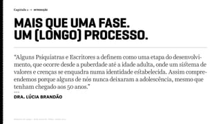Capítulo 1 → INTRODUÇÃO
Relatório de campo + desk research | Tellus | Junho 2015
MAIS QUE UMA FASE.
UM (LONGO) PROCESSO.
“Alguns Psiquiatras e Escritores a definem como uma etapa do desenvolvi-
mento, que ocorre desde a puberdade até a idade adulta, onde um sistema de
valores e crenças se enquadra numa identidade estabelecida. Assim compre-
endemos porque alguns de nós nunca deixaram a adolescência, mesmo que
tenham chegado aos 50 anos.”
---
Dra. Lúcia Brandão
 