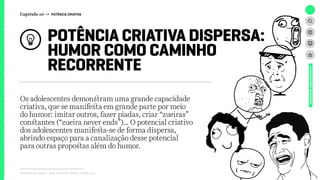 Relatório de campo + desk research | Tellus | Junho 2015
Os adolescentes demonstram uma grande capacidade
criativa, que se manifesta em grande parte por meio
do humor: imitar outros, fazer piadas, criar “zueiras”
constantes (“zueira never ends”)... O potencial criativo
dos adolescentes manifesta-se de forma dispersa,
abrindo espaço para a canalização desse potencial
para outras propostas além do humor.
POTÊNCIA CRIATIVA DISPERSA:
HUMOR COMO CAMINHO
RECORRENTE
UNIVERSOADOLESCENTE
Capítulo 10 → POTÊNCIA CRIATIVA
 