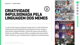 Relatório de campo + desk research | Tellus | Junho 2015
A cultura dos memes estimula ainda mais a criatividade dos
adolescentes pela facilidade de produção de novas imagens
para serem compartilhadas. Ícones de memes são gerados e
releituras são feitas a partir deles, multiplicando as possibili-
dades criativas, que os adolescentes exploram continuamente.
CRIATIVIDADE
IMPULSIONADA PELA
LINGUAGEM DOS MEMES
UNIVERSOADOLESCENTE
Capítulo 10 → POTÊNCIA CRIATIVA
 