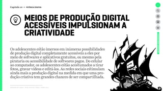 Relatório de campo + desk research | Tellus | Junho 2015
Os adolescentes estão imersos em inúmeras possibilidades
de produção digital completamente acessíveis a eles por
meio de softwares e aplicativos gratuitos, ou mesmo pela
pirataria ou acessibilidade de softwares pagos. Do celular
ao computador, os adolescentes estão acostumados a tirar
fotos, gravar vídeos e editá-los. As redes sociais estimulam
ainda mais a produção digital na medida em que uma pro-
dução criativa tem grandes chances de ser compartilhada.
MEIOS DE PRODUÇÃO DIGITAL
ACESSÍVEIS IMPULSIONAM A
CRIATIVIDADE
UNIVERSOADOLESCENTE
Capítulo 10 → POTÊNCIA CRIATIVA
 