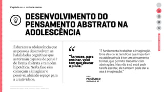 Relatório de campo + desk research | Tellus | Junho 2015
DESENVOLVIMENTO DO
PENSAMENTO ABSTRATO NA
ADOLESCÊNCIA
É durante a adolescência que
as pessoas desenvolvem as
habilidades cognitivas que
as tornam capazes de pensar
de forma abstrata e também
hipotética. Nesta fase eles
começam a imaginar o
possível, abrindo espaço para
a criatividade.
ESTUDOSEDADOS
“É fundamental trabalhar a imaginação.
Uma das características que importam
na adolescência é ter um pensamento
formal, que permite trabalhar com
abstrações. Mas não é só você pedir
tarefa escolar, ele também pode dar a
asa à imaginação.”
“Às vezes, para
ensinar, você
tem que dourar
a pílula.”
---
psicólogo
São Paulo, SP
Capítulo 10 → POTÊNCIA CRIATIVA
 