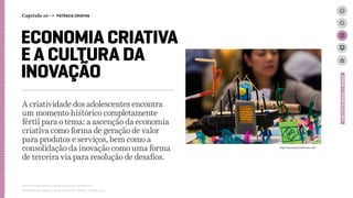 ECONOMIA CRIATIVA
E A CULTURA DA
INOVAÇÃO
A criatividade dos adolescentes encontra
um momento histórico completamente
fértil para o tema: a ascenção da economia
criativa como forma de geração de valor
para produtos e serviços, bem como a
consolidação da inovação como uma forma
de terceira via para resolução de desafios.
Relatório de campo + desk research | Tellus | Junho 2015
CONTEXTOBRASIL/MUNDO
http://innovationrainforest.com/
Capítulo 10 → POTÊNCIA CRIATIVA
 
