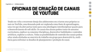 Tendo em vista o recorrente desejo dos adolescentes em criarem seus próprios ca-
nais no YouTube, essa demanda pode ser explorada como fonte de aprendizagem,
uma vez que ela abre portas tanto para uma abordagem interdisciplinar quanto para
o desenvolvimento de soft skills. Os canais dos alunos podem tratar de assuntos
curriculares, explicar ou comentar disciplinas, desenvolver habilidades e conteúdos
artísticos, explorar a cultura. Todas as possibilidades de conteúdo dos canais podem
estar ainda alinhadas ao exercício do trabalho em grupo para desenvolvê-lo, resili-
ência para enfrentar os desafios de planejamento e produção do canal.
Relatório de campo + desk research | Tellus | Junho 2015
OPORTUNIDADESPARAAEDUCAÇÃO
OFICINAS DE CRIAÇÃO DE CANAIS
DE YOUTUBE
Capítulo 10 → POTÊNCIA CRIATIVA
 