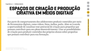 Faz parte do comportamento dos adolescentes produzir conteúdos por meio
de ferramentas digitais, como vídeos, fotos, áudios, posts. Abre-se à escola
a oportunidade de canalizar esse potencial de criação para propostas que
possam contribuir para seu pleno desenvolvimento. Usar as possibilidades
de criação para produzir conteúdos dos próprios alunos sobre propostas
que possam contribuir para sua formação.
Relatório de campo + desk research | Tellus | Junho 2015
OPORTUNIDADESPARAAEDUCAÇÃO
ESPAÇOS DE CRIAÇÃO E PRODUÇÃO
CRIATIVA EM MEIOS DIGITAIS
Capítulo 10 → POTÊNCIA CRIATIVA
 