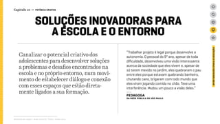 Canalizar o potencial criativo dos
adolescentes para desenvolver soluções
a problemas e desafios encontrados na
escola e no próprio entorno, num movi-
mento de estabelecer diálogo e conexão
com esses espaços que estão direta-
mente ligados a sua formação.
Relatório de campo + desk research | Tellus | Junho 2015
OPORTUNIDADESPARAAEDUCAÇÃO
SOLUÇÕES INOVADORAS PARA
A ESCOLA E O ENTORNO
Capítulo 10 → POTÊNCIA CRIATIVA
“Trabalhar projeto é legal porque desenvolve a
autonomia. O pessoal do 9º ano, apesar de toda
dificuldade, desenvolveu uma visão interessante
acerca da sociedade que eles vivem e, apesar de
só terem mexido no jardim, eles quebraram o pau
entre eles porque estavam quebrando banheiro,
chutando cano, brigaram com todo mundo que
eles viram jogando comida no chão. Teve uma
interferência. Mudou um pouco a visão deles.”
---
PEDAGOGA
DA REDE Pública de são paulo
 