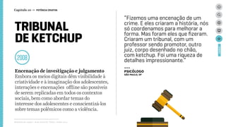 TRIBUNAL
DE KETCHUP
2008
Encenação de investigação e julgamento
Embora os meios digitais dêm visibilidade à
criatividade e à imaginação dos adolescentes,
interações e encenações offline são possíveis
de serem replicadas em todos os contextos
sociais, bem como abordar temas do
interesse dos adolescentes e conscientizá-los
sobre temas polêmicos como a violência.
Relatório de campo + desk research | Tellus | Junho 2015
CASES
“Fizemos uma encenação de um
crime. E eles criaram a história, nós
só coordenamos para melhorar a
forma. Mas foram eles que fizeram.
Criaram um tribunal, com um
professor sendo promotor, outro
juiz, corpo desenhado no chão,
com ketchup. Foi uma riqueza de
detalhes impressionante.”
---
psicólogo
São Paulo, SP
Capítulo 10 → POTÊNCIA CRIATIVA
 