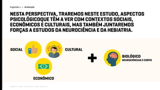 Capítulo 1 → INTRODUÇÃO
Relatório de campo + desk research | Tellus | Junho 2015
NESTA PERSPECTIVA, TRAREMOS NESTE ESTUDO, ASPECTOS
PSICOLÓGICOQUE TÊM A VER COM CONTEXTOS SOCIAIS,
ECONÔMICOS E CULTURAIS, MAS TAMBÉM JUNTAREMOS
FORÇAS A ESTUDOS DA NEUROCIÊNCIA E DA HEBIATRIA.
CULTURAL
BIOLÓGICO
NEUROCIÊNCIAS E CORPO
ECONÔMICO
SOCIAL
 