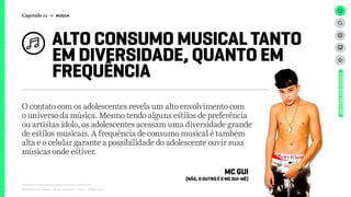 Relatório de campo + desk research | Tellus | Junho 2015
O contato com os adolescentes revela um alto envolvimento com
o universo da música. Mesmo tendo alguns estilos de preferência
ou artistas ídolo, os adolescentes acessam uma diversidade grande
de estilos musicais. A frequência de consumo musical é também
alta e o celular garante a possibilidade do adolescente ouvir suas
músicas onde estiver.
ALTO CONSUMO MUSICAL TANTO
EM DIVERSIDADE, QUANTO EM
FREQUÊNCIA
UNIVERSOADOLESCENTE
Capítulo 11 → MÚSICA
MC GUI
(NÃO, O OUTRO É O MC GUI-MÊ)
 