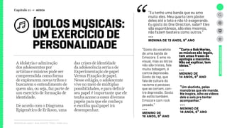 Relatório de campo + desk research | Tellus | Junho 2015
A idolatria e admiração
dos adolescentes por
artistas e músicos pode ser
compreendida como forma
de explorarem novas tribos e
buscarem o entendimento de
quem são, ou seja, faz parte de
um exercício de formação de
identidade.
De acordo com o Diagrama
Epigenético de Erikson, uma
das crises de identidade
da adolescência seria a de
Experimentação de papel
Versus Fixação de papel.
Nesse estágio, o adolescente
vive no meio de múltiplas
possibilidades, e para definir
seu papel é importante que ele
tenha acesso a esses diversos
papéis para que ele conheça
e escolha qual papel irá
desempenhar.
ÍDOLOS MUSICAIS:
UM EXERCÍCIO DE
PERSONALIDADE
UNIVERSOADOLESCENTE
“Eu tenho uma banda que eu amo
muito eles. Meu quarto tem pôster
deles até o teto e não tô exagerando.
Eu gosto do One Direction, sabe? Eles
são espontâneos, são eles mesmos,
não fazem besteira como outros.”
---
meninA de 13 anos, 9º ano
“Gosto do vocalista
de uma banda de
Emocore. É emo no
visual, mas as letras
não são tristes, fala
muita bobagem, é
contra depressão.
Gosto de rap, que
fala de cultura do
racismo e pessoas
que se cortam, con-
tra depressão. Gosto
de estilo também.
Emocore com rock
pesado.”
---
meninO de
16 anos, 9º ano
“Um skatista, pelas
manobras que ele manda.
Me inspira, olho os vídeos
dele e saio pra tentar
acompanhar.”
---
meninO de
14 anos, 6º ano
“Curto o Bob Marley,
as músicas são legais,
tem umas frases de
apologia a maconha.
Não sei explicar, tem
ideias.”
---
meninO de
14 anos, 6º ano
Capítulo 11 → MÚSICA
 