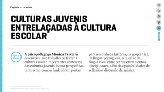 CULTURAS JUVENIS
ENTRELAÇADAS À CULTURA
ESCOLAR
2015
A psicopedagoga Mônica Teixeira
desenvolve rico trabalho de trazer à
cultura escolar importantes conteúdos
das culturas juvenis. Nessa perspectiva,
tanto o rap como o funk abrem portas
para o estudo da história, da geopolítica,
da língua portuguesa, a questão da
língua viva, entre outros cruzamentos
disciplinares, além das possibilidades de
reflexão e discussão da música.
Relatório de campo + desk research | Tellus | Junho 2015
CASES
Capítulo 11 → MÚSICA
 