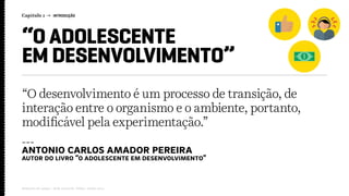Capítulo 1 → INTRODUÇÃO
Relatório de campo + desk research | Tellus | Junho 2015
“O ADOLESCENTE
EM DESENVOLVIMENTO”
“O desenvolvimento é um processo de transição, de
interação entre o organismo e o ambiente, portanto,
modificável pela experimentação.”
---
antonio carlos amador pereira
autor do livro “o adolescente em desenvolvimento”
 