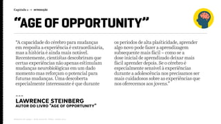 Capítulo 1 → INTRODUÇÃO
Relatório de campo + desk research | Tellus | Junho 2015
“AGE OF OPPORTUNITY”
---
Lawrence Steinberg
autor do livro “age of opportunity”
“A capacidade do cérebro para mudanças
em resposta a experiência é extraordinária,
mas a história é ainda mais notável.
Recentemente, cientistas descobriram que
certas experiências não apenas estimulam
mudanças neurobiológicas em um dado
momento mas reforçam o potencial para
futuras mudanças. Uma descoberta
especialmente interessante é que durante
os períodos de alta plasticidade, aprender
algo novo pode fazer a aprendizagem
subsequente mais fácil – como se a
dose inicial de aprendizado deixar mais
fácil aprender depois. Se o cérebro é
especialmente sensível à experiências
durante a adolescência nos precisamos ser
mais cuidadosos sobre as experiências que
nos oferecemos aos jovens.”
 