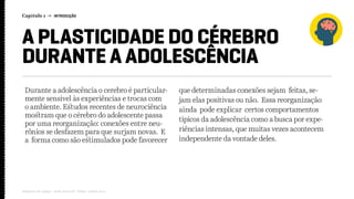 Capítulo 1 → INTRODUÇÃO
Relatório de campo + desk research | Tellus | Junho 2015
A PLASTICIDADE DO CÉREBRO
DURANTE A ADOLESCÊNCIA
Durante a adolescência o cerebro é particular-
mente sensível às experiências e trocas com
o ambiente. Estudos recentes de neurociência
mostram que o cérebro do adolescente passa
por uma reorganização: conexões entre neu-
rônios se desfazem para que surjam novas. E
a forma como são estimulados pode favorecer
que determinadas conexões sejam feitas, se-
jam elas positivas ou não. Essa reorganização
ainda pode explicar certos comportamentos
típicos da adolescência como a busca por expe-
riências intensas, que muitas vezes acontecem
independente da vontade deles.
 