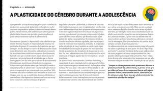 Capítulo 1 → INTRODUÇÃO
Relatório de campo + desk research | Tellus | Junho 2015
A PLASTICIDADE DO CÉREBRO DURANTE A ADOLESCÊNCIA
Compreender as transformações pelas quais o cérebro do
adolescente passa, pode ajudar pais e educadores na for-
ma como respondem e apoiam o desenvolvimento desses
jovens. Nesse sentido, três sistemas que sofrem grande
plasticidade durante esse período, podem explicar al-
guns comportamentos típicos da adolescência.
Recompensa (prazer): a dopamina é uma substância que
dentre diversas funções, é responsável por sinalizar ex-
periências de prazer. É o aumento da dopamina que por
exemplo, nos faz desejar e ir atrás de determinadas coisas
como dinheiro e sexo. Durante a adolescência o número
de receptores dessa substância aumenta drasticamente,
fazendo com que os adolescentes sejam muito mais res-
ponsivos e ativos na busca de atividades que os façam
sentir prazer. Isso faz com que os alunos do Fundamental
II sejam mais sensíveis ao estimulo de recompensa.
Educadores e pais devem saber que é mais fácil mudar o
comportamento do adolescente o motivando para buscar
uma recompensa do que ameaçando com punições. Infe-
lizmente isso os faz também mais sensíveis ao álcool e as
drogas, uma vez que as moléculas dessas substâncias se
assemelham à da dopamina, elas se conectam aos recep-
tores causando a mesma sensação de prazer.
Regulador: Durante a puberdade, o sistema de auto con-
trole também passa por uma reorganização e isso faz com
que o adolescente esteja mais propenso ao comportamen-
to de risco. Apesar de parecer irracional em alguns mo-
mentos, o adolescente já consegue compreender e julgar,
quase tão bem como adultos, que determinadas ações
podem ter sérias consequências. No entanto, devido as
transformações no sistema regulador, eles tem a capaci-
dade de controlar seus impulsos, reduzida. A propensão
pelas atividades de risco, também se explica pela hiper
sensibilidade às sensações de prazer são mais intensas
devido ao aumento dos receptores de dopamina no cere-
bro. Por isso, adolescentes tem dificuldade em adiar ativi-
dades que os tragam algum tipo de recompensa e prazer
imediatos.
De acordo com o neurocientista Laurence Steinberg, a
capacidade de auto-regulação talvez seja a característica
mais importante para o sucesso social, realização e saúde
mental. Por isso, pais e educadores devem ajudar os ado-
lescentes a desenvolverem o controle sobre o que pensam
e sentem. A escola deve ser um ambiente seguro que cria
oportunidades para esse tipo de desenvolvimento.
Relacionamento (como interagimos com outras pessoas):
O adolescente também está desenvolvendo seu cérebro
social e isso explica o fato deles serem muito sensíveis ao
que outras pessoas pensam dele. Mais que em qualquer
outro momento da vida, ele sofre muito ao ser rejeitado.
Eles tem, por exemplo, muito mais sensibilidade que um
adulto para perceber emoções nas outras pessoas. Segun-
do Laurence Steinber, “gritar com um adolescente em
uma voz brava pode ser uma forma pobre para convencê-
-los da mensagem. Eles provavelmente vão prestar mais
atenção na raiva do que nas palavras.”
Os adolescentes tem um comportamento especial quando
em estão na presença de seus pares. No livro “Age of Op-
portunity”, Laurence Steinberg destaca que adolescentes
são mais propensos a tomar comportamento de risco
quando sabem que amigos estão por perto. Pais e educa-
dores devem estar atentos e evitar momentos em que ado-
lescentes estejam reunidos sem a mediação de um adulto.
“Porque as coisas parecem mais prazerosas durante a
primeira metade da adolescência, os jovens nesse gru-
po estão em busca de recompensa. Isso se aplica para
prazeres físicos, mas também social, como atenção
de outras pessoas. É por isso que adolescentes são tão
sensíveis a opinião dos amigos”
 