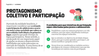 PROTAGONISMO
COLETIVO E PARTICIPAÇÃO
3 condições para que iniciativas de participação
sejam valorizadas pelos jovens e adolescentes:
Partindo da realidade brasileira, é
importante considerar que o estímulo
à participação de adolescentes ocorre
em meio a uma sociedade que coloca as
necessidades individuais em primeiro
lugar, aspecto que pode divergir da
lógica participativa. Nesse sentido, a
escola pode ter um importante papel
de ajudar os alunos a desenvolverem
habilidades que serão relevantes no
mercado de trabalho. É uma forma de se
conectar as realidades dos alunos.
Relatório de campo + desk research | Tellus | Junho 2015
Possibilitem a ação em contextos próximos e na vida
cotidiana, para que sejam vislumbradas mudanças
concretas nos espaços conhecidos.
Que os métodos e os objetivos da atividade estejam
claros, para que se possa aprender a participar e, até
mesmo modificar a proposta inicial.
Devem levar em consideração as condições sociais e
psicológicas de crianças e adolescentes, para que eles
reconheçam tal contexto como de participação.
1
2
3
ESTUDOSEDADOS
Capítulo 2 → AUTONOMIA
 