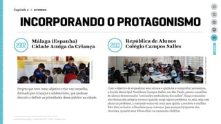 INCORPORANDO O PROTAGONISMO
2002 2013
Projeto que teve como objetivo criar um conselho,
formado por crianças e adolescentes, que pudesse
discutir e definir as prioridades desse público na cidade.
http://www.malagacf.com
Foto:PedroNogueira/PortalAprendiz
Com o objetivo de empoderar seus alunos e ajudá-los a conquistar autonomia,
a Escola Municipal Presidente Campos Salles, em São Paulo, possui conselhos
de alunos denominados “comissões mediadoras dos salões”. Essas comissões
são eleitas pela própria turma e quando surge algum problema na sala, seja com
aluno ou professor, a comissão entra em cena para ajudar a resolver o conflito.
Eles têm inclusive a liberdade para convocar pais para participarem das
reuniões, quando seus filhos estão na causando conflitos.
Málaga (Espanha)
Cidade Amiga da Criança
República de Alunos
Colégio Campos Salles
Relatório de campo + desk research | Tellus | Junho 2015
CASES
Capítulo 2 → AUTONOMIA
 