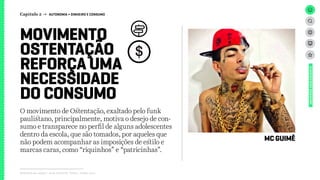 Relatório de campo + desk research | Tellus | Junho 2015
O movimento de Ostentação, exaltado pelo funk
paulistano, principalmente, motiva o desejo de con-
sumo e transparece no perfil de alguns adolescentes
dentro da escola, que são tomados, por aqueles que
não podem acompanhar as imposições de estilo e
marcas caras, como “riquinhos” e “patricinhas”.
MOVIMENTO
OSTENTAÇÃO
REFORÇA UMA
NECESSIDADE
DO CONSUMO
MC GUIMÊ
UNIVERSOADOLESCENTE
Capítulo 2 → AUTONOMIA > DINHEIRO E CONSUMO
 