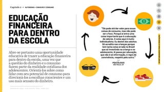 EDUCAÇÃO
FINANCEIRA
PARA DENTRO
DA ESCOLA
Abre-se portanto uma oportunidade
educativa de trazer a educação financeira
para dentro da escola, uma vez que
a questão do dinheiro e o consumo
fazem parte da realidade cotidiana dos
adolescentes. Orientá-los sobre como
lidar com seu potencial de consumo para
direcioná-los a escolhas conscientes e um
uso mais sensato do dinheiro.
Relatório de campo + desk research | Tellus | Junho 2015
“Ele pode até dar valor para essas
coisas de consumo, mas não pode
ser o foco. Porque aí entra uma
coisa importante que é a educação
de valores. A coisa aqui é muito
individualista. Eu desisti dos adultos.
Só acredito nas crianças porque
tem tanta coisa errada no Brasil
que só investindo na criança e no
adolescente. Aí passa por educação,
que não é só informação, é regra de
convivência, respeito pelo outro.”
---
psicólogo
São Paulo, SP
OPORTUNIDADESPARAAEDUCAÇÃO
Capítulo 2 → AUTONOMIA > DINHEIRO E CONSUMO
 
