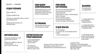 Capítulo 1 → INTRODUÇÃO
Relatório de campo + desk research | Tellus | Junho 2015
Antonio Carlos Amador Pereira
Psicólogo e autor do livro “O
Adolescente em Desenvolvimento”
O QUE FIZEMOS
METODOLOGIA
COM QUEM
CONVERSAMOS:
POR ONDE
ESTIVEMOS: QUANDO:
O QUE ROLOU:
EXTREMOS:
Desk research
---
Artigos acadêmicos
---
Literatura publicada sobre o tema
da adolescência
---
Pesquisa de campo com
adolescentes
Pesquisa qualitativa, com
questionário aberto
---
Pesquisa empática: escuta
e observação
(sem rigor científico)
> 2 psicopedagogas:
- Mônica Teixeira
- Telma Vinha
---
> 2 hebiatras:
- Fernando Schulz
-Marisa Lazzer Poit
> 4 professores de
ensino fundamental
2 das redes pública
e particular
> 1 especialista em
neurociência:
- Diogo Kawano
> 1 especialista em
psicologia esportiva:
- Cassiano Pires
Adolescentes de 11 a 16
anos que frequentam a
escola do 6º ao 9º ano do
Ensino Fundamental.
Na rua e em escolas públicas
Escola Caetano Campos
Praça Roosvelt
Praça Rotary / Bairro Vila Buarque
Bairro Tatuapé
Escola Campos Salles
Escola Derville Allegretti
Escola Presidente Roosevelt
De 5/05/2015
a 19/05/2015
15 interações
11 grupos de 3 a 8 adolescentes
4 EPS
~ cerca de 50 jovens ~
Estudantes do primeiro
ano do ensino médio
ENTREVISTAS EM
PROFUNDIDADE:
Lisandra Paes
Professora e Coordenadora
pedagógica da Escola Municipal
Derville Allegretti
São Paulo, SP
 