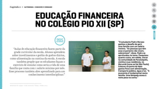 EDUCAÇÃO FINANCEIRA
NO COLÉGIO PIO XII (SP)
2015
“Aulas de educação financeira fazem parte da
grade curricular da escola. Alunos aprendem
sobre investimentos e gestão de gostos diários,
como alimentação na cantina da escola. A escola
também propõe que os estudantes façam o
exercício de simular como seria a vida de uma
família que conta com 1 salário minimo por mês.
Esse processo também abre aprendizado para um
conhecimento interdisciplinar.”
Relatório de campo + desk research | Tellus | Junho 2015
CASES
“O estudante Pedro Moraes
ganhou o desafio de gerir
uma família com um salário
mínimo. “As pessoas que têm
esse orçamento não vivem;
sobrevivem”, disse. Pedro se
aprofundou no tema. Pesquisou
quanto custa, em média, morar
na comunidade de Paraisópolis,
vizinha à sua residência, no
Morumbi (zona sul de São Paulo).
Colocou na ponta do lápis
gastos fixos com alimentação,
transporte público, água e luz. “A
economia é fundamental nesta
família. Uma lâmpada acesa à
noite pesa na conta.”
Capítulo 2 → AUTONOMIA > DINHEIRO E CONSUMO
 
