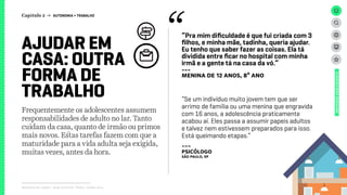 Relatório de campo + desk research | Tellus | Junho 2015
Frequentemente os adolescentes assumem
responsabilidades de adulto no lar. Tanto
cuidam da casa, quanto de irmão ou primos
mais novos. Estas tarefas fazem com que a
maturidade para a vida adulta seja exigida,
muitas vezes, antes da hora.
AJUDAR EM
CASA: OUTRA
FORMA DE
TRABALHO
“Pra mim dificuldade é que fui criada com 3
filhos, e minha mãe, tadinha, queria ajudar.
Eu tenho que saber fazer as coisas. Ela tá
dividida entre ficar no hospital com minha
irmã e a gente tá na casa da vó.”
---
menina de 12 anos, 8º ano
“Se um indivíduo muito jovem tem que ser
arrimo de família ou uma menina que engravida
com 16 anos, a adolescência praticamente
acabou aí. Eles passa a assumir papeis adultos
e talvez nem estivessem preparados para isso.
Está queimando etapas.”
---
psicólogo
São Paulo, SP
UNIVERSOADOLESCENTE
Capítulo 2 → AUTONOMIA > TRABALHO
 