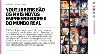 YOUTUBBERS SÃO
OS MAIS NOVOS
EMPREENDEDORES
DO MUNDO REAL
Histórias de jovens que empreenderam com sucesso
povoam o universo dos adolescentes. O fenômeno dos
Youtubbers reforçam o imaginário de que é possível
alcançar a idependência financeira antes mesmo de
se ingressar na faculdade. Artistas juvenis de funk
e outros estilos musicais somam-se aos exemplos de
empreendedorismo jovem de sucesso que impulsionam
mais adolescentes ao universo do trabalho.
Relatório de campo + desk research | Tellus | Junho 2015
CONTEXTOBRASIL/MUNDO
Capítulo 2 → AUTONOMIA > TRABALHO
 