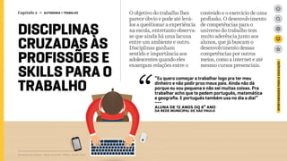 DISCIPLINAS
CRUZADAS ÀS
PROFISSÕES E
SKILLS PARA O
TRABALHO
O objetivo do trabalho lhes
parece óbvio e pode até levá-
los a questionar a experiência
na escola, entretanto observa-
se que ainda há uma lacuna
entre um ambiente e outro.
Disciplinas ganham
sentido e importância aos
adolescentes quando eles
enxergam relações entre o
conteúdo e o exercício de uma
profissão. O desenvolvimento
de competências para o
universo do trabalho tem
muito aderência junto aos
alunos, que já buscam o
desenvolvimento dessas
competências por outros
meios, como a internet e até
mesmo cursos presenciais.
Relatório de campo + desk research | Tellus | Junho 2015
OPORTUNIDADESPARAAEDUCAÇÃO
“Eu quero começar a trabalhar logo pra ter meu
dinheiro e não pedir pros meus pais. Ainda não dá
porque eu sou pequena e não sei muitas coisas. Pra
trabalhar acho que te pedem português, matemática
e geografia. E português também usa no dia a dia!”
---
ALUNA DE 12 ANOS DO 6º ANO
da rede MUNICIPAL de São Paulo
Capítulo 2 → AUTONOMIA > TRABALHO
 