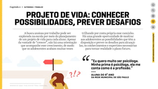 A busca ansiosa por trabalho pode ser
explorada na escola por meio do planejamento
de um projeto de vida para cada aluno. Apesar
da vontade de “crescer”, não há uma orientação
que acompanhe esse crescimento, de modo
que os adolescentes acabam muitas vezes
trilhando por conta própria esse caminho.
Há uma grande oportunidade de mostrar
aos adolescentes as possibilidades que têm a
disposição e prever os desafios para alcançá-
las, os conhecimentos e expertises necessárias
para tornar realidade o plano futuro.
Relatório de campo + desk research | Tellus | Junho 2015
OPORTUNIDADESPARAAEDUCAÇÃO
PROJETO DE VIDA: CONHECER
POSSIBILIDADES, PREVER DESAFIOS
“Eu quero muito ser psicóloga.
Minha prima é psicóloga, ela me
conta como é a profissão.”
---
ALUNA DO 8º ANO
da rede MUNICIPAL de São Paulo
Capítulo 2 → AUTONOMIA > TRABALHO
 