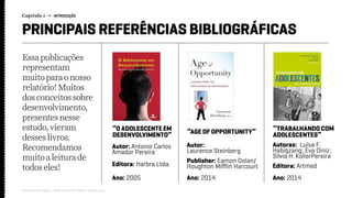 Capítulo 1 → INTRODUÇÃO
Relatório de campo + desk research | Tellus | Junho 2015
PRINCIPAIS REFERÊNCIAS BIBLIOGRÁFICAS
Autor: Antonio Carlos
Amador Pereira
Autoras: Luísa F.
Habigzang; Eva Diniz;
Silvia H. KollerPereira
Autor:
Laurence Steinberg
Editora: Harbra Ltda. Editora: Artmed
Publisher: Eamon Dolan/
Houghton Mifflin Harcourt
Ano: 2005 Ano: 2014Ano: 2014
“O ADOLESCENTE EM
DESENVOLVIMENTO”
“TRABALHANDO COM
ADOLESCENTES”“AGE OF OPPORTUNITY”
Essa publicações
representam
muitopara onosso
relatório! Muitos
dos conceitossobre
desenvolvimento,
presentesnesse
estudo,vieram
desseslivros.
Recomendamos
muitoa leiturade
todoseles!
 