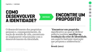 IDENTIDADE
Relatório de campo + desk research | Tellus | Junho 2015
UNIVERSOADOLESCENTE
COMO
DESENVOLVER
A IDENTIDADE?
ENCONTRE UM
PROPÓSITO!
“Encontrar um propósito
significativo ao qual se dedicar
poderia também auxiliar na
resolução da crise de identidade,
um aspecto bastante marcante
que perpassa a adolescência”.
---
Bronk (2011)
O desenvolvimento dos propósitos
pessoais e, consequentemente, da
noção de sentido de vida, encontram-
se amplamente relacionados com o
desenvolvimento da identidade.
Capítulo 3 → IDENTIDADE
 