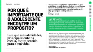 Relatório de campo + desk research | Tellus | Junho 2015
UNIVERSOADOLESCENTE
Para que suas atividades,
principalmente na
escola, façam sentido
para a sua vida!
POR QUE É
IMPORTANTE QUE
O ADOLESCENTE
ENCONTRE UM
PROPÓSITO?
“Ao encontrar um objetivo significativo ao qual
se dedicar, os adolescentes tendem a resolver sua
crise de identidade naturalmente, uma vez que
passam a dedicar tempo, energia e esforço para
algo que julgam ser importante.”
---
Schlegel (2011)
IMPORTANTE
A falta de propósito seria um preditor de sinto-
matologia depressiva, transtornos de ansiedade,
doenças psicossomáticas, drogadição, comporta-
mentos desviantes e destrutivos e inabilidade de
manter relacionamentos interpessoais instáveis.
Capítulo 3 → IDENTIDADE
“A droga está um inferno! Eu tenho droga aqui dentro e eu não
estou conseguindo tirar. Eu não posso fazer nada com o aluno
se eu não pegar ele usando droga flagrantemente. Mesmo se eu
pegar, ele é usuário e menor. Então isso dificulta. A droga está
dentro das escolas e a gente não sabe mais o que fazer! Que
apoio eu tenho? Eu encaminho essa pobre criatura para o Setor
de Psicologia da Prefeitura. Ela vai esperar, 3, 4, 5 meses para ser
atendida. Até lá ela já está perdida! Sinto muito!”
---
pedagogada rede pública de São Paulo, SP
 