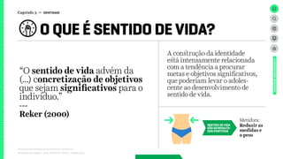 O QUE É SENTIDO DE VIDA?
Relatório de campo + desk research | Tellus | Junho 2015
UNIVERSOADOLESCENTE
“O sentido de vida advém da
(...) concretização de objetivos
que sejam significativos para o
indivíduo.”
---
Reker (2000)
SENTIDO DE VIDA
SÃO OS RESULTA-
DOS POSITIVOS
Metáfora:
Reduzir as
medidas e
o peso
A construção da identidade
está intensamente relacionada
com a tendência a procurar
metas e objetivos significativos,
que poderiam levar o adoles-
cente ao desenvolvimento de
sentido de vida.
Capítulo 3 → IDENTIDADE
 